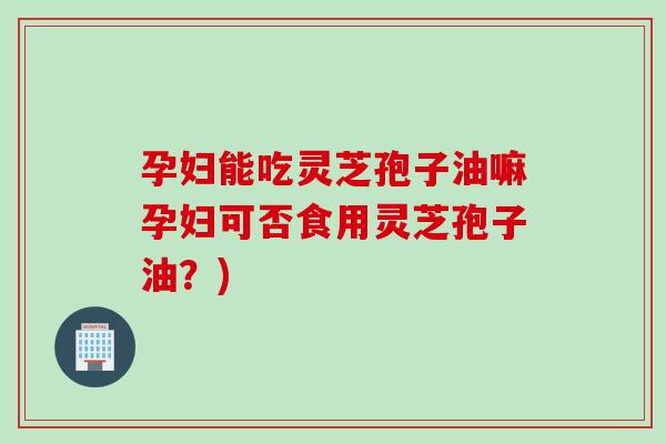 孕妇能吃灵芝孢子油嘛孕妇可否食用灵芝孢子油？)