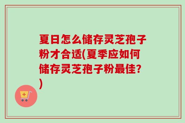 夏日怎么储存灵芝孢子粉才合适(夏季应如何储存灵芝孢子粉佳？)