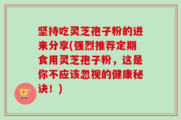 坚持吃灵芝孢子粉的进来分享(强烈推荐定期食用灵芝孢子粉，这是你不应该忽视的健康秘诀！)