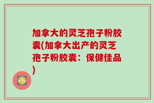 加拿大的灵芝孢子粉胶囊(加拿大出产的灵芝孢子粉胶囊：保健佳品)