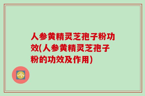 人参黄精灵芝孢子粉功效(人参黄精灵芝孢子粉的功效及作用)
