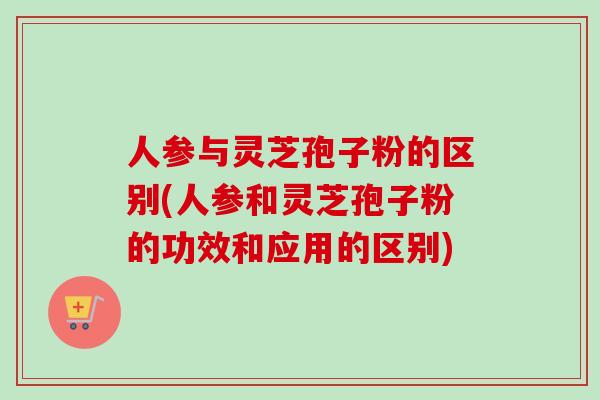 人参与灵芝孢子粉的区别(人参和灵芝孢子粉的功效和应用的区别)