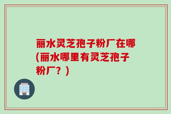 丽水灵芝孢子粉厂在哪(丽水哪里有灵芝孢子粉厂？)