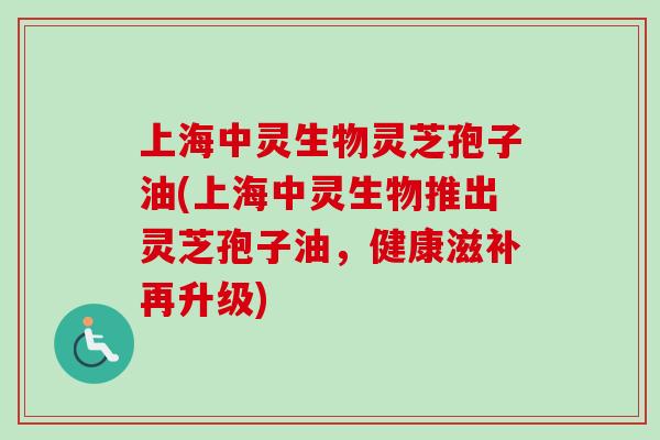 上海中灵生物灵芝孢子油(上海中灵生物推出灵芝孢子油，健康滋补再升级)