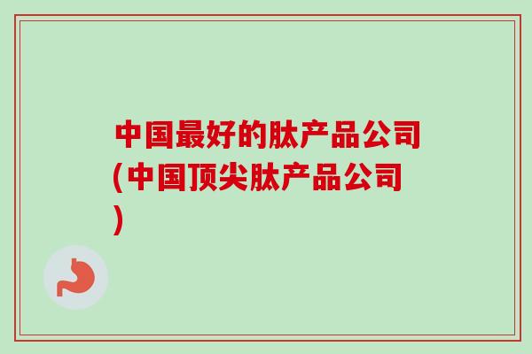 中国最好的肽产品公司(中国顶尖肽产品公司)