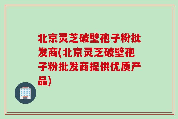 北京灵芝破壁孢子粉批发商(北京灵芝破壁孢子粉批发商提供优质产品)