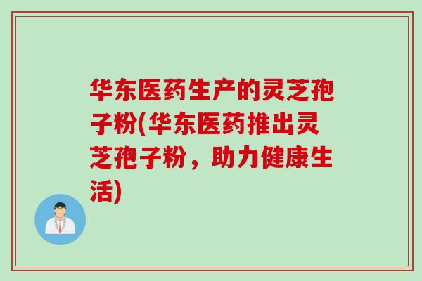 华东医药生产的灵芝孢子粉(华东医药推出灵芝孢子粉，助力健康生活)