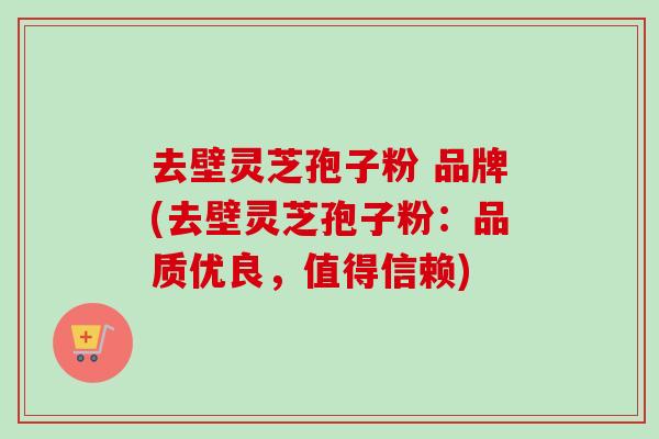 去壁灵芝孢子粉 品牌(去壁灵芝孢子粉：品质优良，值得信赖)
