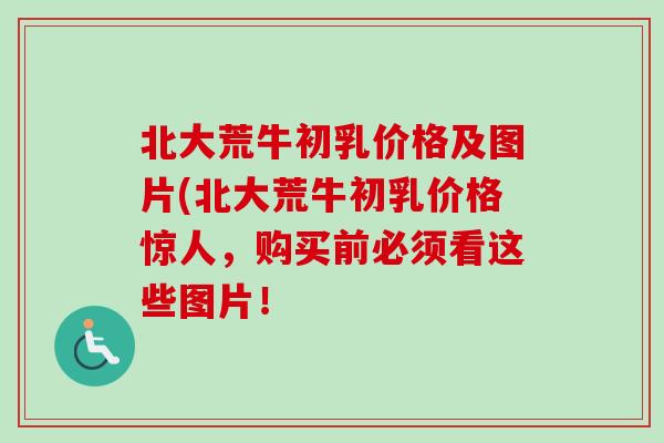 北大荒牛初乳价格及图片(北大荒牛初乳价格惊人，购买前必须看这些图片！