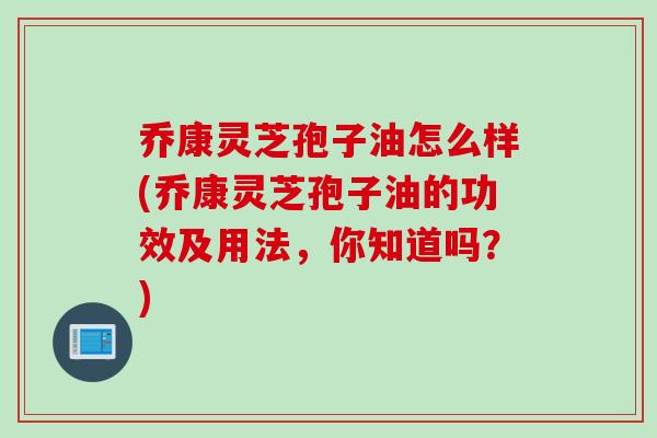 乔康灵芝孢子油怎么样(乔康灵芝孢子油的功效及用法，你知道吗？)