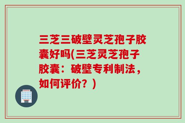 三芝三破壁灵芝孢子胶囊好吗(三芝灵芝孢子胶囊：破壁专利制法，如何评价？)