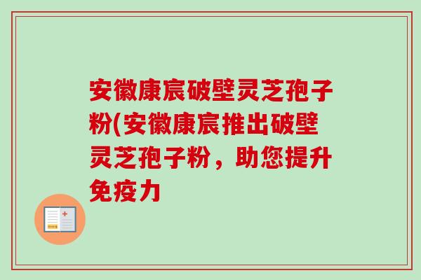 安徽康宸破壁灵芝孢子粉(安徽康宸推出破壁灵芝孢子粉，助您提升免疫力