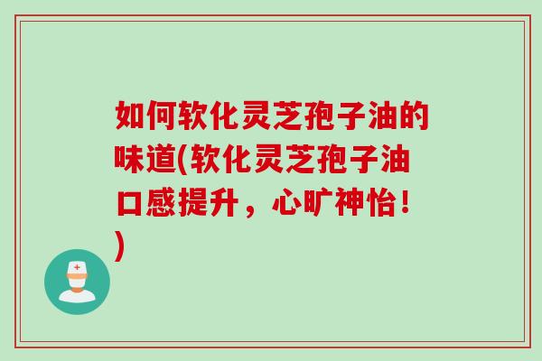 如何软化灵芝孢子油的味道(软化灵芝孢子油口感提升，心旷神怡！)