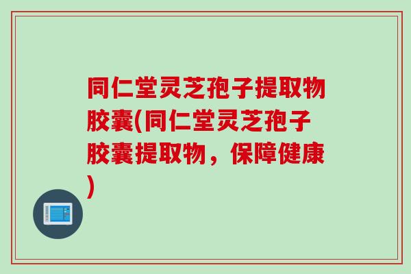 同仁堂灵芝孢子提取物胶囊(同仁堂灵芝孢子胶囊提取物，保障健康)