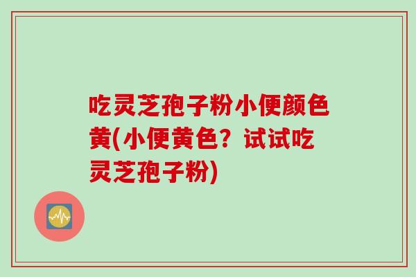 吃灵芝孢子粉小便颜色黄(小便黄色？试试吃灵芝孢子粉)