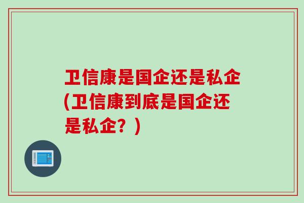 卫信康是国企还是私企(卫信康到底是国企还是私企？)