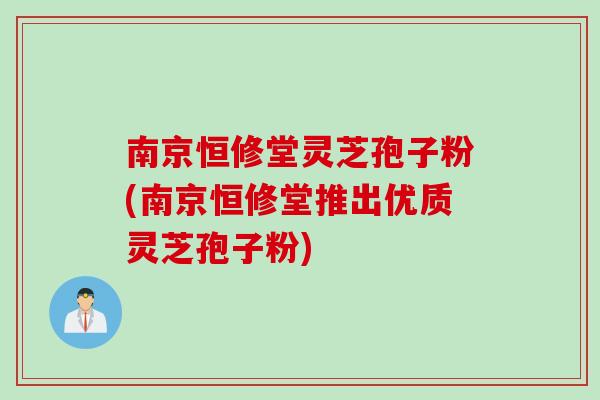 南京恒修堂灵芝孢子粉(南京恒修堂推出优质灵芝孢子粉)