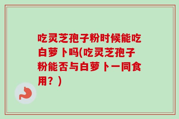 吃灵芝孢子粉时候能吃白萝卜吗(吃灵芝孢子粉能否与白萝卜一同食用？)