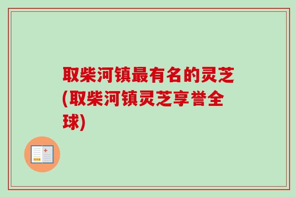 取柴河镇最有名的灵芝(取柴河镇灵芝享誉全球)