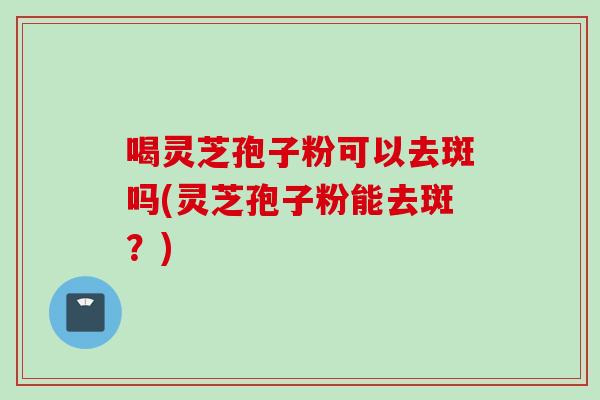 喝灵芝孢子粉可以去斑吗(灵芝孢子粉能去斑？)