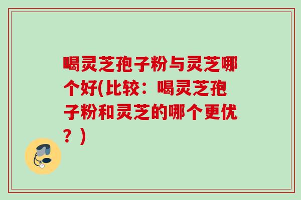 喝灵芝孢子粉与灵芝哪个好(比较：喝灵芝孢子粉和灵芝的哪个更优？)