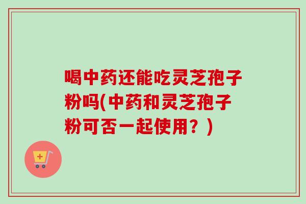 喝中药还能吃灵芝孢子粉吗(中药和灵芝孢子粉可否一起使用？)