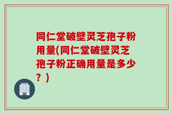 同仁堂破壁灵芝孢子粉用量(同仁堂破壁灵芝孢子粉正确用量是多少？)