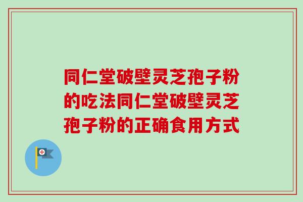 同仁堂破壁灵芝孢子粉的吃法同仁堂破壁灵芝孢子粉的正确食用方式