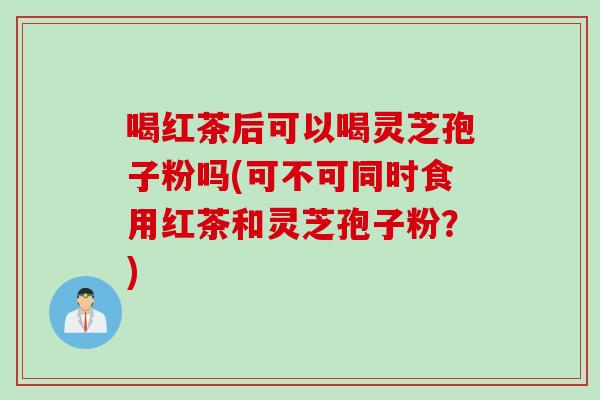喝红茶后可以喝灵芝孢子粉吗(可不可同时食用红茶和灵芝孢子粉？)