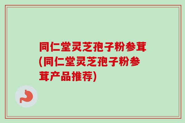 同仁堂灵芝孢子粉参茸(同仁堂灵芝孢子粉参茸产品推荐)