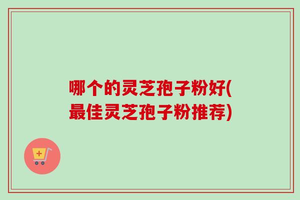 哪个的灵芝孢子粉好(最佳灵芝孢子粉推荐)