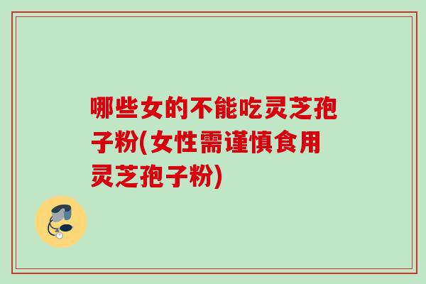 哪些女的不能吃灵芝孢子粉(女性需谨慎食用灵芝孢子粉)