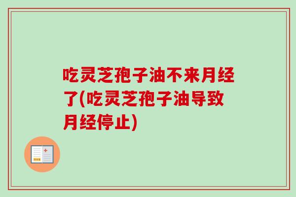 吃灵芝孢子油不来月经了(吃灵芝孢子油导致月经停止)