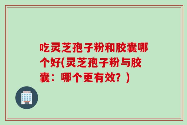 吃灵芝孢子粉和胶囊哪个好(灵芝孢子粉与胶囊：哪个更有效？)