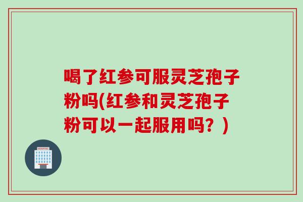 喝了红参可服灵芝孢子粉吗(红参和灵芝孢子粉可以一起服用吗？)