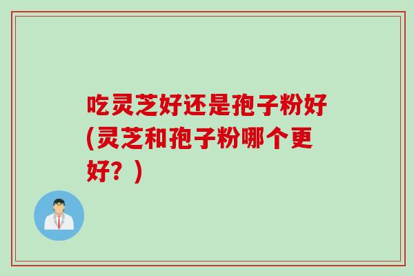吃灵芝好还是孢子粉好(灵芝和孢子粉哪个更好？)