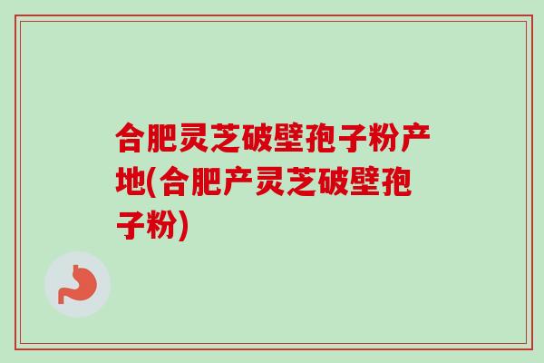 合肥灵芝破壁孢子粉产地(合肥产灵芝破壁孢子粉)