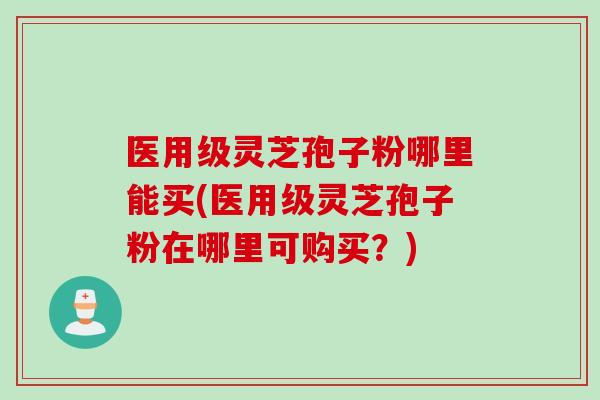 医用级灵芝孢子粉哪里能买(医用级灵芝孢子粉在哪里可购买？)