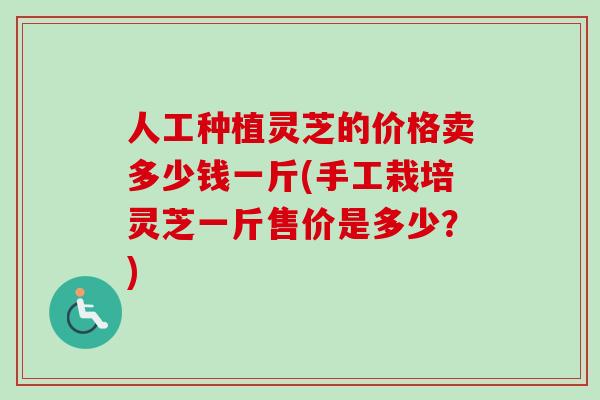 人工种植灵芝的价格卖多少钱一斤(手工栽培灵芝一斤售价是多少？)