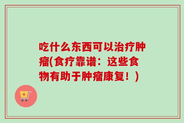 吃什么东西可以治疗肿瘤(食疗靠谱：这些食物有助于肿瘤康复！)