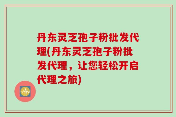 丹东灵芝孢子粉批发代理(丹东灵芝孢子粉批发代理，让您轻松开启代理之旅)