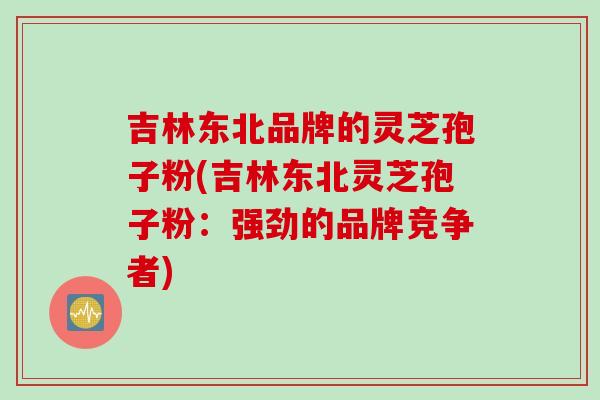 吉林东北品牌的灵芝孢子粉(吉林东北灵芝孢子粉：强劲的品牌竞争者)