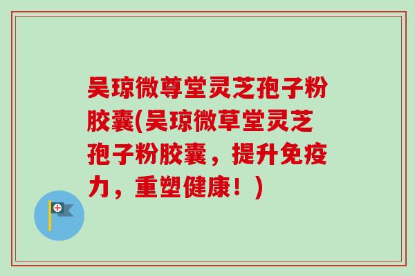 吴琼微尊堂灵芝孢子粉胶囊(吴琼微草堂灵芝孢子粉胶囊，提升免疫力，重塑健康！)