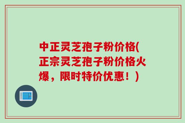 中正灵芝孢子粉价格(正宗灵芝孢子粉价格火爆，限时特价优惠！)