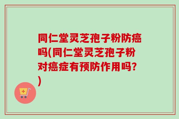 同仁堂灵芝孢子粉防癌吗(同仁堂灵芝孢子粉对癌症有预防作用吗？)