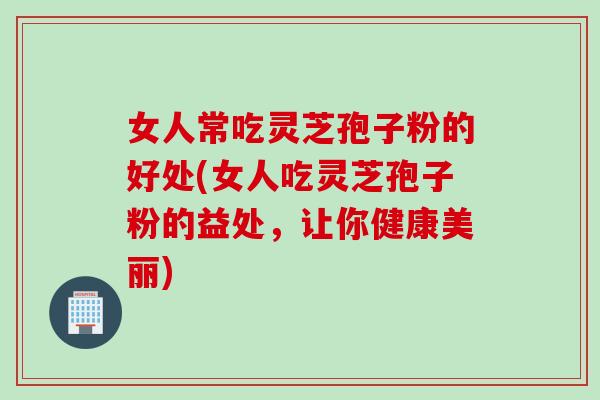 女人常吃灵芝孢子粉的好处(女人吃灵芝孢子粉的益处，让你健康美丽)