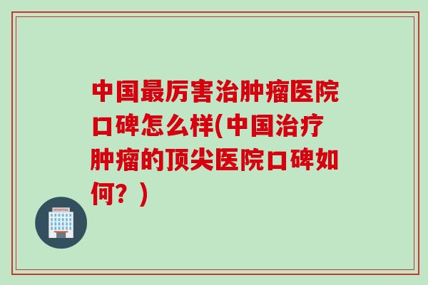 中国最厉害治肿瘤医院口碑怎么样(中国治疗肿瘤的顶尖医院口碑如何？)