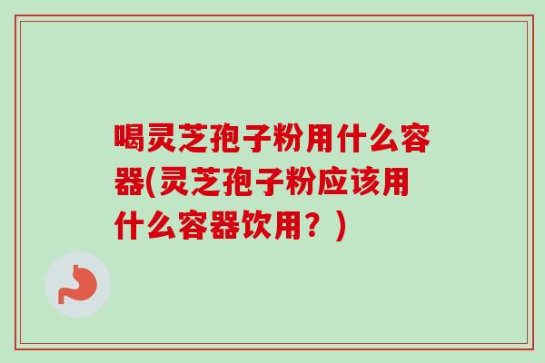 喝灵芝孢子粉用什么容器(灵芝孢子粉应该用什么容器饮用？)