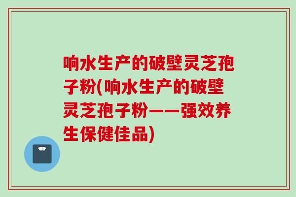 响水生产的破壁灵芝孢子粉(响水生产的破壁灵芝孢子粉——强效养生保健佳品)