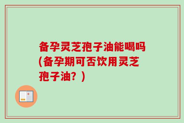 备孕灵芝孢子油能喝吗(备孕期可否饮用灵芝孢子油？)